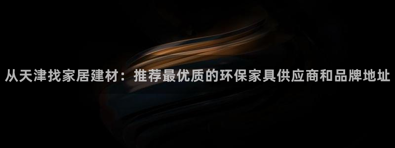 杏耀平台正规么：从天津找家居建材：推荐最优质的环保家具供应商